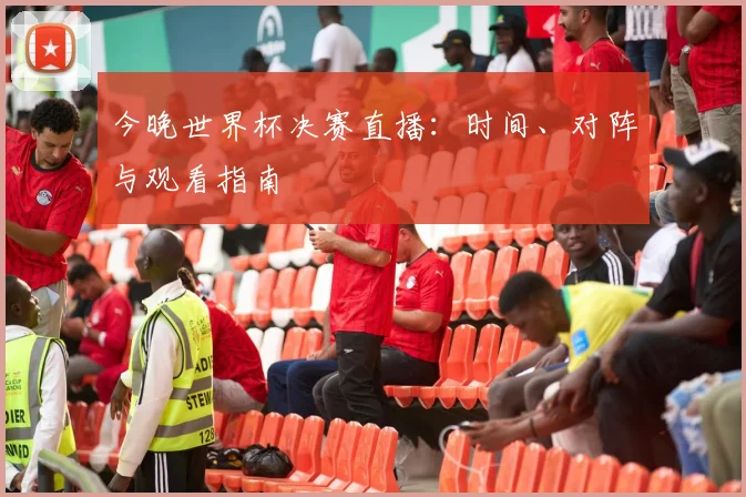 今晚世界杯决赛直播：时间、对阵与观看指南