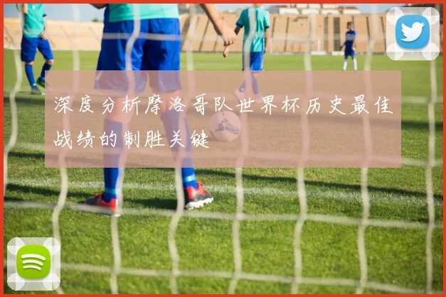 深度分析摩洛哥队世界杯历史最佳战绩的制胜关键