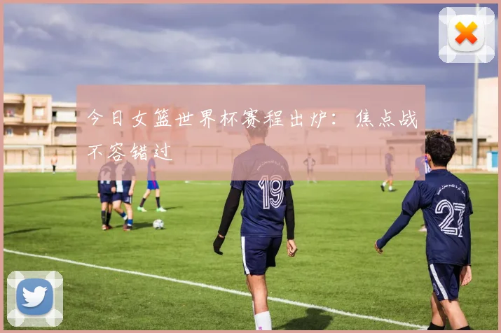 今日女篮世界杯赛程出炉：焦点战不容错过