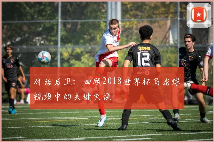 对话后卫：回顾2018世界杯乌龙球视频中的关键失误