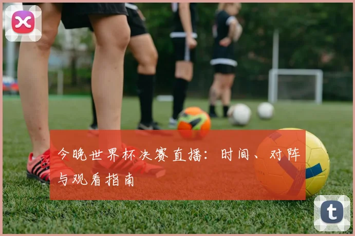 今晚世界杯决赛直播：时间、对阵与观看指南