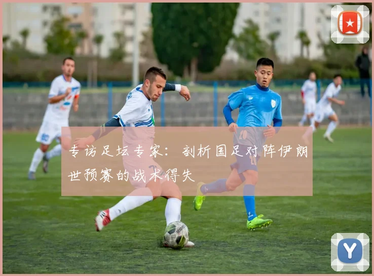 专访足坛专家:剖析国足对阵伊朗世预赛的战术得失