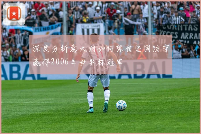 深度分析意大利如何凭借坚固防守赢得2006年世界杯冠军