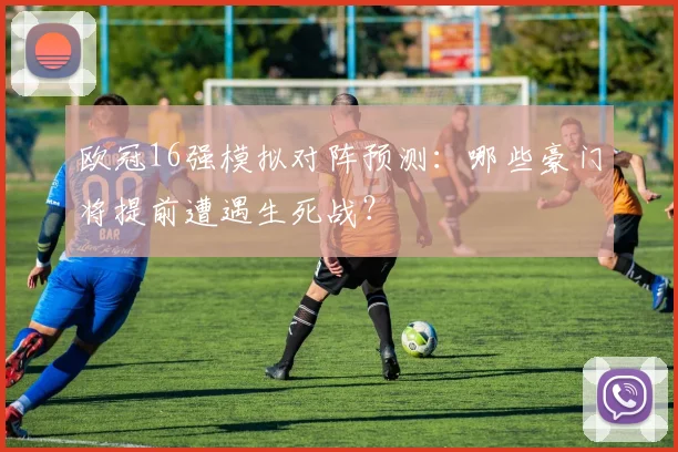 欧冠16强模拟对阵预测：哪些豪门将提前遭遇生死战？