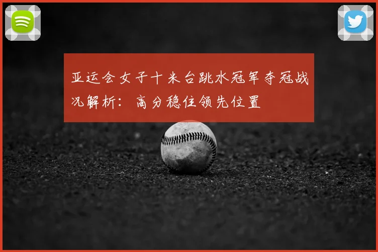 亚运会女子十米台跳水冠军夺冠战况解析：高分稳住领先位置