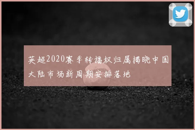 英超2020赛季转播权归属揭晓中国大陆市场新周期安排落地