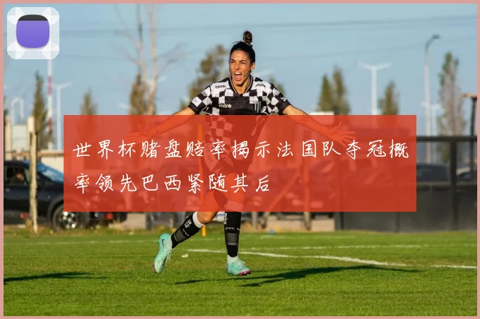 世界杯赌盘赔率揭示法国队夺冠概率领先巴西紧随其后