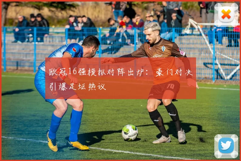欧冠16强模拟对阵出炉：豪门对决引爆足坛热议