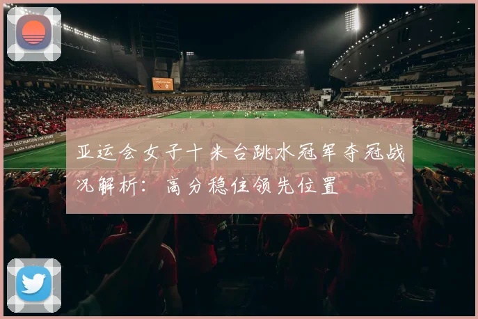 亚运会女子十米台跳水冠军夺冠战况解析：高分稳住领先位置