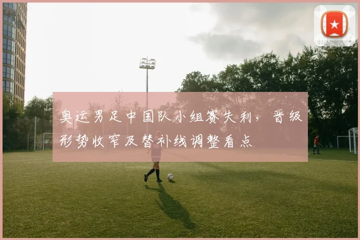 奥运男足中国队小组赛失利，晋级形势收窄及替补线调整看点