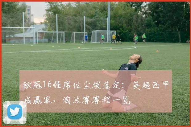 欧冠16强席位尘埃落定：英超西甲成赢家，淘汰赛赛程一览