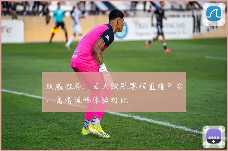 权威推荐：五大欧冠赛程直播平台，高清流畅体验对比