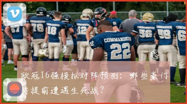 欧冠16强模拟对阵预测：哪些豪门将提前遭遇生死战？