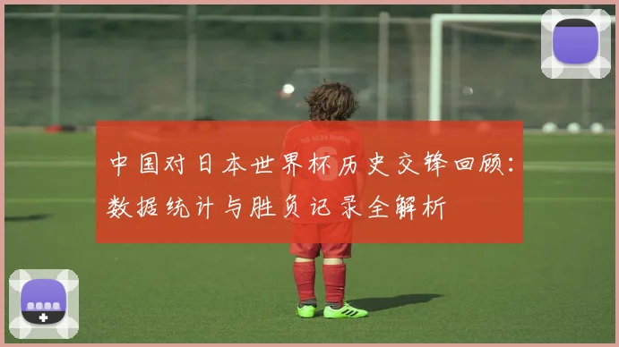 中国对日本世界杯历史交锋回顾：数据统计与胜负记录全解析