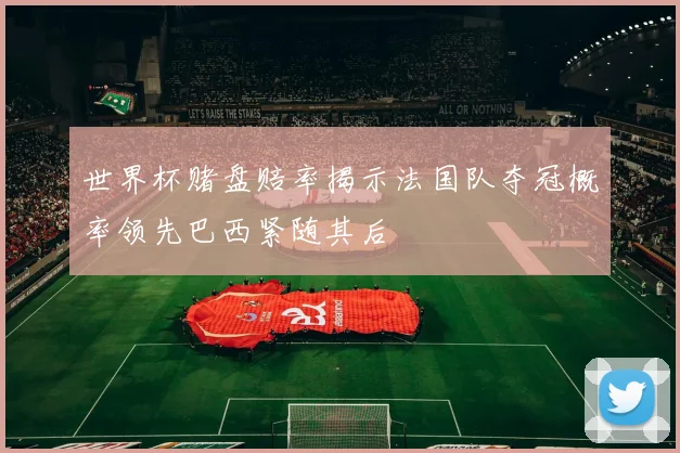 世界杯赌盘赔率揭示法国队夺冠概率领先巴西紧随其后