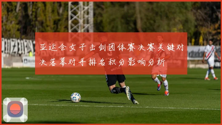 亚运会女子击剑团体赛决赛关键对决落幕对手排名积分影响分析