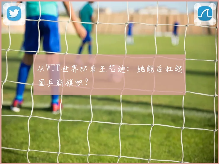 从WTT世界杯看王艺迪：她能否扛起国乒新旗帜？