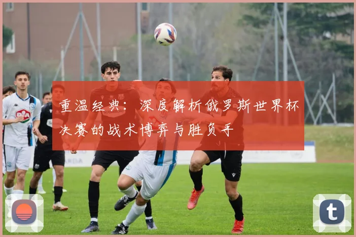 重温经典：深度解析俄罗斯世界杯决赛的战术博弈与胜负手
