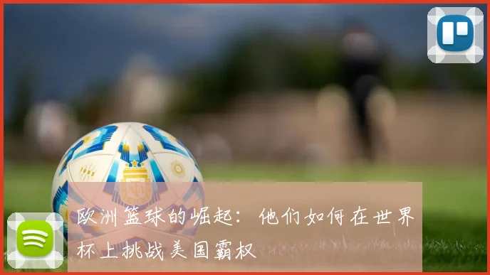欧洲篮球的崛起：他们如何在世界杯上挑战美国霸权