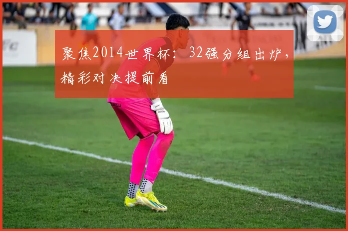 聚焦2014世界杯：32强分组出炉，精彩对决提前看