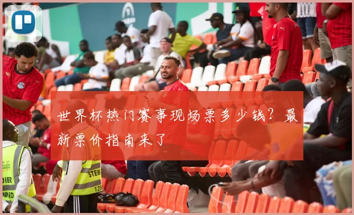 世界杯热门赛事现场票多少钱？最新票价指南来了