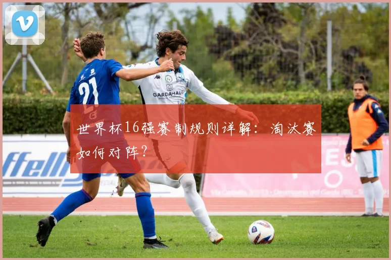 世界杯16强赛制规则详解：淘汰赛如何对阵？