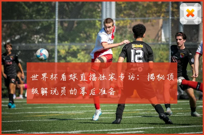 世界杯看球直播独家专访：揭秘顶级解说员的幕后准备
