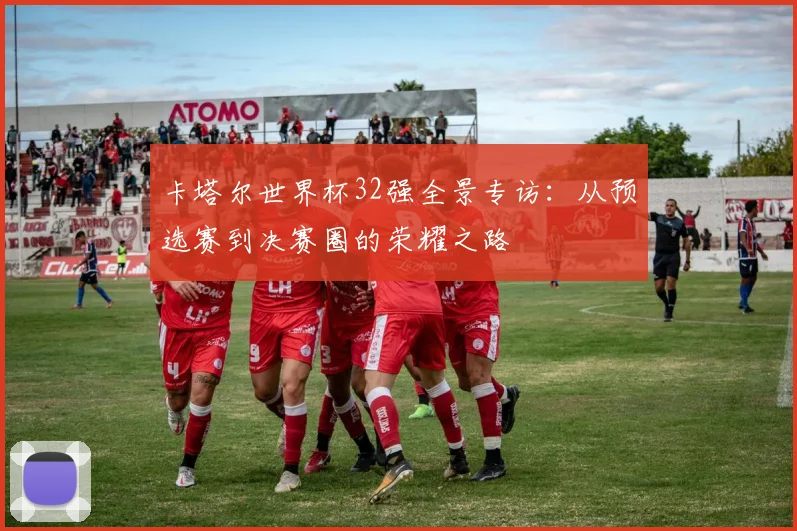 卡塔尔世界杯32强全景专访：从预选赛到决赛圈的荣耀之路